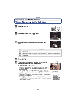 Page 81- 81 -
Recording
Recording Mode: 
Taking Pictures with the Self-timer
Press 4 ().
Touch self-timer icon ([ ], etc.).
Select and touch the time setting for the self 
timer.
Touch [SET].
Press the shutter button halfway to focus and 
then press it fully to take the picture.
A When self-timer is set to [ ].
•A picture is not taken until the subject is brought into focus. Focus and exposure will be set when the shutter button is 
pressed halfway.
•
If you want to press the shutter button fully to take a...