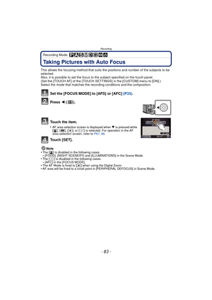 Page 83- 83 -
Recording
Recording Mode: 
Taking Pictures with Auto Focus
This allows the focusing method that suits the positions and number of the subjects to be 
selected.
Also, it is possible to set the focus to the subject specified on the touch panel.
(Set the [TOUCH AF] of the [TOUCH SETTINGS] in the [CUSTOM] menu to [ON].)
Select the mode that matches the recording conditions and the composition.
Set the [FOCUS MODE] to [AFS] or [AFC] (P33).
Press  2 ().
To u c h  t h e  i t e m .
•AF area selection...