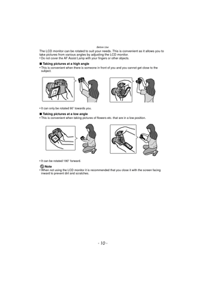 Page 10Before Use
- 10 -
The LCD monitor can be rotated to suit your needs. This is convenient as it allows you to 
take pictures from various angles by adjusting the LCD monitor.
•
Do not cover the AF Assist Lamp with your fingers or other objects.
∫ Taking pictures at a high angle
•This is convenient when there is someone in front of you and you cannot get close to the 
subject.
•It can only be rotated 90 o towards you.
∫ Taking pictures at a low angle
•This is convenient when taking pictures of flowers etc....