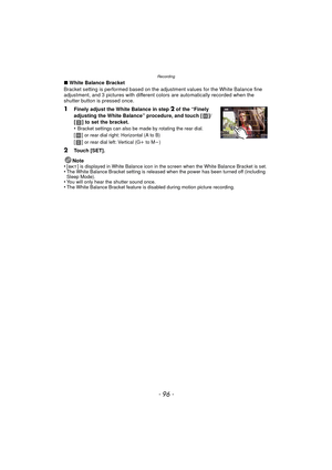 Page 96Recording
- 96 -
∫White Balance Bracket
Bracket setting is performed based on the adjustment values for the White Balance fine 
adjustment, and 3 pictures with different colors are automatically recorded when the 
shutter button is pressed once.
1Finely adjust the White Balance in step 2 of the “Finely 
adjusting the White Balance” procedure, and touch [ ]/
[ ] to set the bracket.
•
Bracket settings can also be made by rotating the rear dial.
[] or rear dial right: Horizontal (A to B)
[] or rear dial...