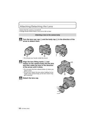 Page 14VQT3N40 (ENG) 14
Attaching/Detaching the Lens
•Check that the camera is turned off.•Change lenses where there is not a lot of dirt or dust.
Turn the lens rear cap A and the body cap B in the direction of the 
arrow to detach them.
•Do not put your hands inside the mount.
Align the lens fitting marks  C (red 
marks) on the camera body and the lens 
and then rotate the lens in the direction 
of the arrow until it clicks.
•Do not press the lens release button  D when you 
attach a lens.
•Do not try to...
