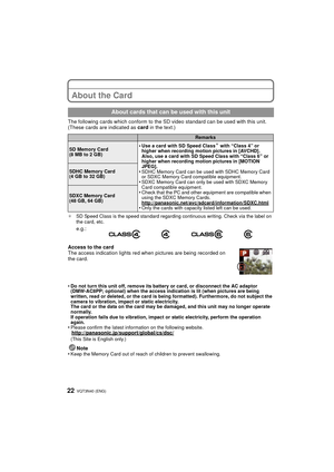 Page 22VQT3N40 (ENG) 22
About the Card
The following cards which conform to the SD video standard can be used with this unit.
(These cards are indicated as card in the text.)
¢SD Speed Class is the speed standard regarding continuous writing. Check via the label on 
the card, etc.
Access to the card
The access indication lights red when pictures are being recorded on 
the card.
•
Do not turn this unit off, remove its battery or card, or disconnect the AC adaptor 
(DMW-AC8PP; optional) when the access indication...