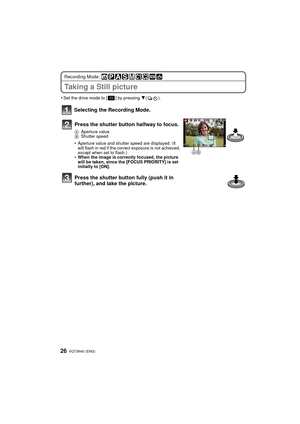 Page 26VQT3N40 (ENG) 26
Recording Mode: 
Taking a Still picture
•Set the drive mode to [ ] by pressing 4().
Selecting the Recording Mode.
Press the shutter button halfway to focus.
A Aperture value
B Shutter speed
•Aperture value and shutter speed are displayed. (It 
will flash in red if the correc t exposure is not achieved, 
except when set to flash.)
•When the image is correctly focused, the picture 
will be taken, since the [FOCUS PRIORITY] is set 
initially to [ON].
Press the shutter button fully (push it...