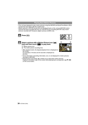 Page 34VQT3N40 (ENG) 34
•This unit was designed to play motion pictures using the AVCHD and QuickTime Motion JPEG 
formats that were taken with this model (only).
•Motion pictures in AVCHD format that can be played back on this unit are [AVCHD] motion 
pictures that were recorded with this unit, AVCHD format (including [AVCHD Lite]) motion 
pictures recorded with Panasonic digital cameras (LUMIX) only.
Playing Back Motion Pictures
Press [ (].
Select a picture with a Motion Picture icon ([ ], 
[ ]) and then...