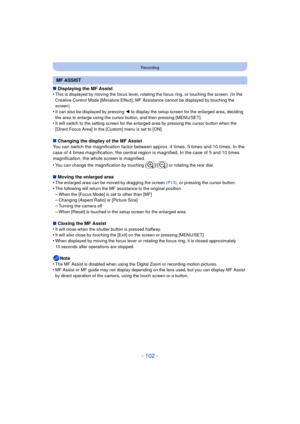 Page 102- 102 -
Recording
∫Displaying the MF Assist
•This is displayed by moving the focus lever, rotating the focus ring, or touching the screen. (In the 
Creative Control Mode [Miniature Effect], MF Assistance cannot be displayed by touching the 
screen)
•It can also be displayed by pressing  2 to display the setup screen for the enlarged area, deciding 
the area to enlarge using the cursor button, and then pressing [MENU/SET].
•It will switch to the setting screen for the enlarged area by pressing the cursor...