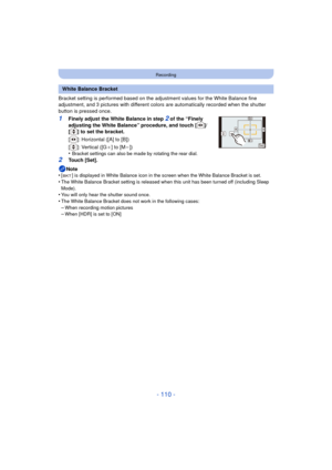 Page 110- 110 -
Recording
Bracket setting is performed based on the adjustment values for the White Balance fine 
adjustment, and 3 pictures with different colors  are automatically recorded when the shutter 
button is pressed once.
1Finely adjust the White Balance in step 2 of the “Finely 
adjusting the White Balance” procedure, and touch [ ]/
[ ] to set the bracket.
[ ]: Horizontal ([A] to [B])
[]: Vertical ([G _] to [M
j])
•Bracket settings can also be made by rotating the rear dial.
2Touch [Set].
Note
•
[ ]...