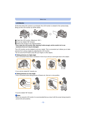 Page 12- 12 -
Before Use
At the time when this camera is purchased, the LCD monitor is stowed in the camera body. 
Bring out the LCD monitor as shown below.
1Open the LCD monitor. (Maximum 180 o)
2 It can be rotated 180 o forward.
3 Return the monitor to its original position.
•
Only rotate the LCD monitor after opening it wide enough, and be careful not to use 
excessive force as it may be damaged.
The LCD monitor can be rotated to suit your needs.  This is convenient as it allows you to take 
pictures from...