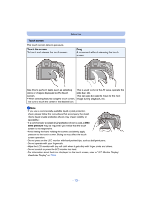 Page 13- 13 -
Before Use
This touch screen detects pressure.Note
•
If you use a commercially available liquid crystal protection 
sheet, please follow the instructions that accompany the sheet. 
(Some liquid crystal protection sheets may impair visibility or 
operability.)
•If a commercially available LCD protection sheet is used,  a little 
extra pressure  may be required if you notice that the touch 
screen is not responsive.
•Avoid letting the hand holding the camera accidently apply 
pressure to the touch...