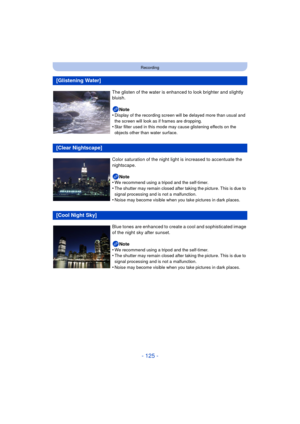 Page 125- 125 -
Recording
[Glistening Water]
The glisten of the water is enhanced to look brighter and slightly 
bluish.Note
•
Display of the recording screen will be delayed more than usual and 
the screen will look as if frames are dropping.
•Star filter used in this mode may cause glistening effects on the 
objects other than water surface.
[Clear Nightscape]
Color saturation of the night light is increased to accentuate the 
nightscape.
Note
•
We recommend using a tripod and the self-timer.
•The shutter may...