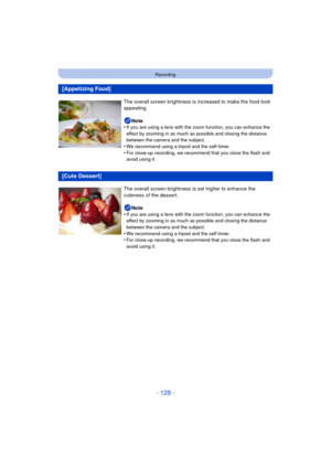 Page 128- 128 -
Recording
[Appetizing Food]
The overall screen brightness is increased to make the food look 
appealing.
Note
•
If you are using a lens with the zoom function, you can enhance the 
effect by zooming in as much as possible and closing the distance 
between the camera and the subject.
•We recommend using a tripod and the self-timer.•For close-up recording, we recommend that you close the flash and 
avoid using it.
[Cute Dessert]
The overall screen brightness  is set higher to enhance the 
cuteness...