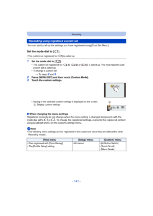 Page 141- 141 -
Recording
 You can easily call up the settings you have registered using [Cust.Set Mem.].
Set the mode dial to [ ].
•The custom set registered for [ ] is called up.
1Set the mode dial to [ ].
•
The custom set registered for [ ], [ ] or [ ] is called up. The most recently used 
custom set is called up.
•To change a custom set> To steps 
2 and 3.
2Press [MENU/SET] and then touch [Custom Mode].3Touch the custom settings.
•
Saving of the selected custom settings is displayed on the screen.
A Display...