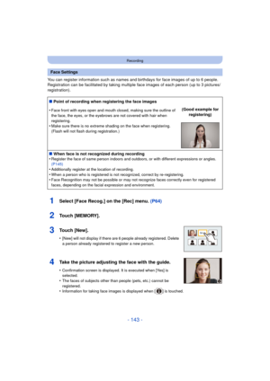 Page 143- 143 -
Recording
You can register information such as names and birthdays for face images of up to 6 people.
Registration can be facilitated by taking multiple face images of each person (up to 3 pictures/
registration).
1Select [Face Recog.] on the [Rec] menu.  (P64)
2Touch [MEMORY].
3Touch [New].
•[New] will not display if there are 6 people already registered. Delete 
a person already registered to register a new person.
4Take the picture adjusting the face with the guide.
•Confirmation screen is...