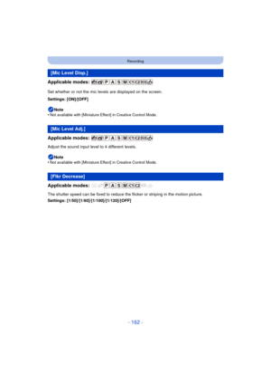 Page 162- 162 -
Recording
Applicable modes: 
Set whether or not the mic levels are displayed on the screen.
Settings: [ON]/[OFF]Note
•
Not available with [Miniature Effect] in Creative Control Mode.
Applicable modes: 
Adjust the sound input level to 4 different levels.
Note
•
Not available with [Miniature Effect] in Creative Control Mode.
Applicable modes: 
The shutter speed can be fixed to reduce the flicker or striping in the motion picture.
Settings: [1/50]/[1/60]/[1/100]/[1/120]/[OFF]
[Mic Level Disp.]
[Mic...