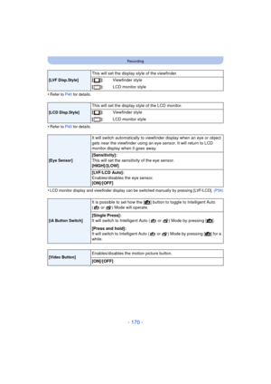 Page 170- 170 -
Recording
•Refer to P40 for details.
•Refer to P40 for details.
•LCD monitor display and viewfinder display can be switched manually by pressing [LVF/LCD].  (P34)
[LVF Disp.Style]
This will set the display style of the viewfinder.
[]:Viewfinder style
[]: LCD monitor style
[LCD Disp.Style]
This will set the display style of the LCD monitor.
[]:Viewfinder style
[]: LCD monitor style
[Eye Sensor]
It will switch automatically to viewfinder display when an eye or object 
gets near the viewfinder using...