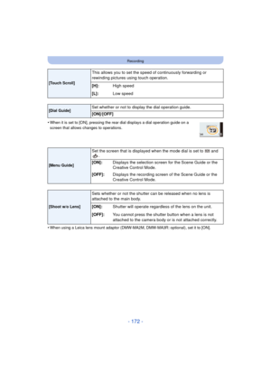 Page 172- 172 -
Recording
•When it is set to [ON], pressing the rear dial displays a dial operation guide on a 
screen that allows changes to operations.
•When using a Leica lens mount adaptor (DMW-MA2M, DMW-MA3R: optional), set it to [ON].
[Touch Scroll]
This allows you to set the speed of continuously forwarding or 
rewinding pictures using touch operation.
[
H]: High speed
[L]: Low speed
[Dial Guide]Set whether or not to display the dial operation guide.
[ON]/[OFF]
[Menu Guide]
Set the screen that is...