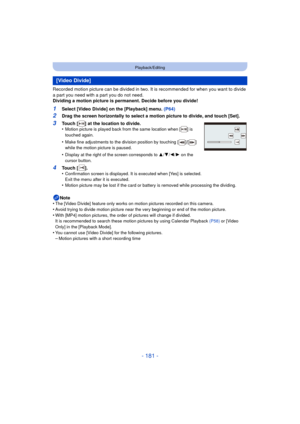 Page 181- 181 -
Playback/Editing
Recorded motion picture can be divided in two. It is recommended for when you want to divide 
a part you need with a part you do not need.
Dividing a motion picture is permanent. Decide before you divide!
1Select [Video Divide] on the [Playback] menu. (P64)
2Drag the screen horizontally to select a motion picture to divide, and touch [Set].
Note
•
The [Video Divide] feature only works on motion pictures recorded on this camera.
•Avoid trying to divide motion  picture near the...