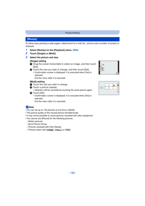 Page 182- 182 -
Playback/Editing
To allow easy posting to web pages, attachment to e-mail etc., picture size (number of pixels) is 
reduced.
1Select [Resize] on the [Playback] menu. (P64)
2Touch [Single] or [Multi].
Note
•
You can set up to 100 pictures at one time in [Multi].
•The picture quality of the resized picture will deteriorate.•It may not be possible to resize pictures recorded with other equipment.•You cannot use [Resize] for the following pictures.
–Motion pictures–Burst Picture Group–Pictures...