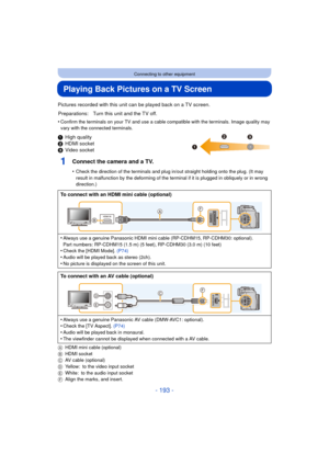 Page 193- 193 -
Connecting to other equipment
Playing Back Pictures on a TV Screen
Pictures recorded with this unit can be played back on a TV screen.
•
Confirm the terminals on your TV and use a cable compatible with the terminals. Image quality may 
vary with the connected terminals.
1 High quality
2 HDMI socket
3 Video socket
1Connect the camera and a TV.
•Check the direction of the terminals and plug in/out straight holding onto the plug. (It may 
result in malfunction by the deforming of the terminal if it...