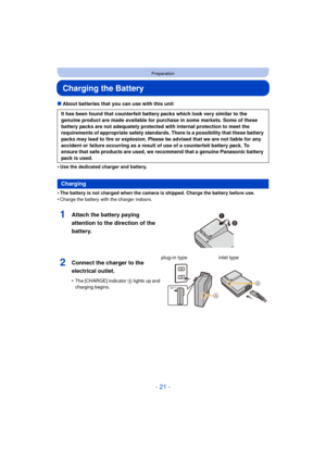 Page 21- 21 -
Preparation
Charging the Battery
∫About batteries that you can use with this unit
•
Use the dedicated charger and battery.
•The battery is not charged when the camera is shipped. Charge the battery before use.
•Charge the battery with the charger indoors.
It has been found that counterfeit battery packs which look very similar to the 
genuine product are made available for purchase in some markets. Some of these 
battery packs are not adequately protected with internal protection to meet the...