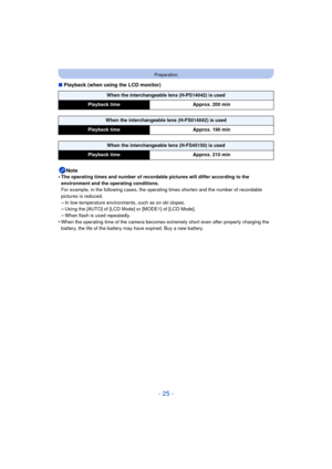 Page 25- 25 -
Preparation
∫Playback (when using the LCD monitor)
Note
•
The operating times and number of recordable pictures will differ according to the 
environment and the operating conditions.
For example, in the following cases, the operating times shorten and the number of recordable 
pictures is reduced.
–In low-temperature environments, such as on ski slopes.–Using the [AUTO] of [LCD Mode] or [MODE1] of [LCD Mode].–When flash is used repeatedly.
•When the operating time of the camera becomes extremely...