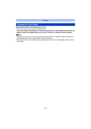 Page 30- 30 -
Preparation
Select [Clock Set] in the [Setup] menu. (P64)
•The clock can be reset as shown in steps 5 and 6.•The clock setting is maintained for 3 months using the built-in clock battery even without the 
battery. (Leave the charged battery in the unit for 24 hours to charge the built-in battery.)
Note
•If the clock is not set, the correct date cannot be printed when you stamp the date on the pictures 
with [Text Stamp] or order a photo  studio to print the pictures.
•If the clock is set, the...