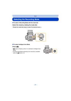 Page 31- 31 -
Basic
Selecting the Recording Mode
∫To select a Recording Mode with the mode dial
Select the mode by rotating the mode dial.
•Rotate the mode dial slowly to select the desired mode  A.
∫To select Intelligent Auto Mode
Press [ ¦].
•[¦] button will light up when it is switched to Intelligent Auto 
Mode.
•The Recording Mode selected by the mode dial is disabled 
while the [¦] button is lit. 