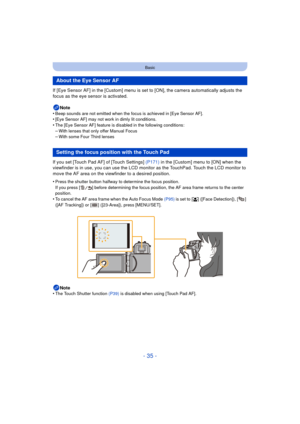 Page 35- 35 -
Basic
If [Eye Sensor AF] in the [Custom] menu is set to [ON], the camera automatically adjusts the 
focus as the eye sensor is activated.
Note
•
Beep sounds are not emitted when the focus is achieved in [Eye Sensor AF].•[Eye Sensor AF] may not work in dimly lit conditions.•The [Eye Sensor AF] feature is disabled in the following conditions:
–With lenses that only offer Manual Focus–With some Four Third lenses
If you set [Touch Pad AF] of [Touch Settings]  (P171) in the [Custom] menu to [ON] when...