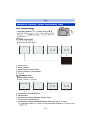 Page 40- 40 -
Basic
Press [DISP.] to change.
•You can select between [ ] (LCD monitor style) and [ ] 
(viewfinder style) for each of the LCD monitor and the viewfinder 
display screen using [LCD Disp.Style] and [LVF Disp.Style] in the 
[Custom] menu.
([ ] LCD monitor style)
•Screen will switch as follows:
(Example of LCD monitor display)
A With information
¢
BWithout information
C With information (tilt sensor display)¢
DWithout information (tilt sensor display)
E Turned off
([ ] viewfinder style)
•Screen will...