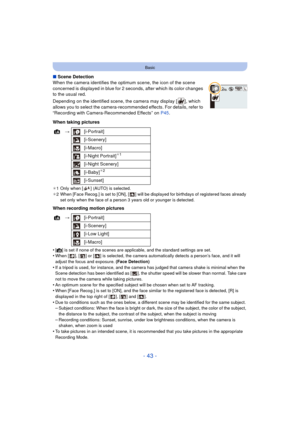 Page 43- 43 -
Basic
∫Scene Detection
When the camera identifies the optimum scene, the icon of the scene 
concerned is displayed in blue for 2 seconds, after which its color changes 
to the usual red.
Depending on the identified scene, the camera may display [ ], which 
allows you to select the camera-recommended effects. For details, refer to 
“Recording with Camera-Recommended Effects” on  P45.
When taking pictures
¢ 1 Only when [ ] (AUTO) is selected.
¢ 2 When [Face Recog.] is set to [ON], [ ] will be...
