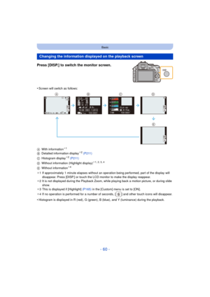 Page 60- 60 -
Basic
Press [DISP.] to switch the monitor screen.
•Screen will switch as follows:
A With information
¢1
B Detailed information display¢2 (P211)
C Histogram display¢2 (P211)
D Without information (Highlight display)¢1, 2, 3, 4
E Without information¢4
¢ 1 If approximately 1 minute elapses  without an operation being performed, part of the display will 
disappear. Press [DISP.] or touch the LCD monitor to make the display reappear.
¢ 2 It is not displayed during the Playback Zoom, while playing back...