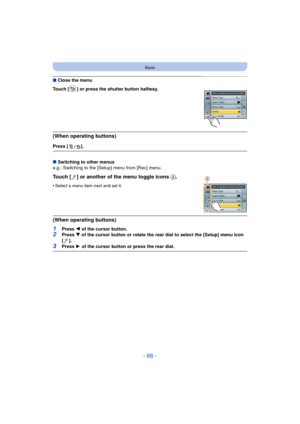 Page 66- 66 -
Basic
∫Close the menu
Touch [ ] or press the shutter button halfway.
(When operating buttons)
Press [ ].
∫ Switching to other menus
e.g.: Switching to the [Setup] menu from [Rec] menu.
Touch [ ] or another of the menu toggle icons  A.
•Select a menu item next and set it.
(When operating buttons)
1Press 2 of the cursor button.2Press  4 of the cursor button or rotate the rear dial to select the [Setup] menu icon 
[].
3Press  1 of the cursor button or press the rear dial.
A 