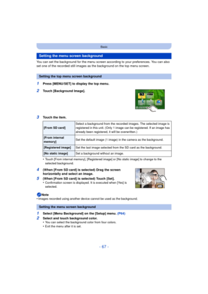 Page 67- 67 -
Basic
You can set the background for the menu screen according to your preferences. You can also 
set one of the recorded still images as the background on the top menu screen.
1Press [MENU/SET] to display the top menu.
2Touch [Background Image].
3Touch the item.
•
Touch [From internal memory], [Registered image] or [No static image] to change to the 
selected background.
4(When [From SD card] is selected) Drag the screen 
horizontally and select an image.
5(When [From SD card] is selected) Touch...