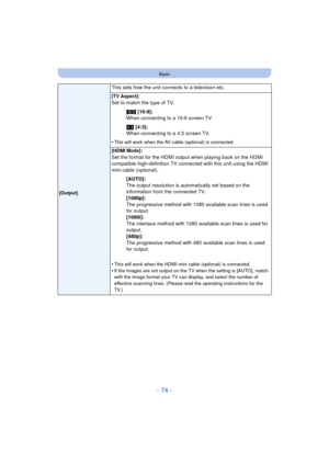 Page 74- 74 -
Basic
This sets how the unit connects to a television etc.
[Output][TV Aspect]:
Set to match the type of TV.
W [16:9]:
When connecting to a 16:9 screen TV.
X  [4:3]:
When connecting to a 4:3 screen TV.
•
This will work when the AV cabl e (optional) is connected.
[HDMI Mode]:
Set the format for the HDMI output when playing back on the HDMI 
compatible high-definition TV connected with this unit using the HDMI 
mini cable (optional). [AUTO]:
The output resolution is automatically set based on the...