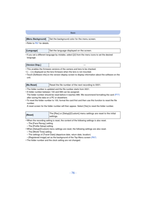 Page 76- 76 -
Basic
•Refer to P67 for details.
•If you set a different language by mistake, select [ ~] from the menu icons to set the desired 
language.
•This enables the firmware versions of the camera and lens to be checked.•[–. –] is displayed as the lens firm ware when the lens is not mounted.
•Touch [Software info] on the version display screen to display information about the software on the 
unit.
•The folder number is updated and the file number starts from 0001.•A folder number between 100 and 999 can...