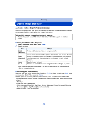 Page 78- 78 -
Recording
Optical Image stabilizer
Applicable modes: 
Using one of these modes, jitter during picture taking is detected, and the camera automatically 
compensates the jitter, enabling jitter-free images to be taken.
∫ Setting the stabilizer in the [Rec] menu
1Select [Stabilizer] in the [Rec] menu. (P64)
2Touch the item.
•
The [Stabilizer] feature is only available if  the lens you are using has an internal stabilizer.•Exit the menu after it is set.
∫Preventing jitter (camera shake)
When the...
