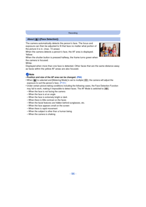 Page 96- 96 -
Recording
The camera automatically detects the person’s face. The focus and 
exposure can then be adjusted to fit that face no matter what portion of 
the picture it is in. (max. 15 areas)
When the camera detects a person’s face, the AF area is displayed.
Yellow:
When the shutter button is pressed halfway, the frame turns green when 
the camera is focused.
White:
Displayed when more than one face is detected. Other faces that are the same distance away 
as faces within the yellow AF areas are also...