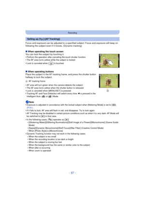 Page 97- 97 -
Recording
Focus and exposure can be adjusted to a specified subject. Focus and exposure will keep on 
following the subject even if it moves. (Dynamic tracking)
∫ When operating the touch screen
You can lock the subject by touching it.
•
Perform the operation after canceling the touch shutter function.•The AF area turns yellow while the subject is locked.
•Lock is canceled when [ ] is touched.
∫ When operating buttons
Place the subject in the AF tracking frame, and press the shutter button...