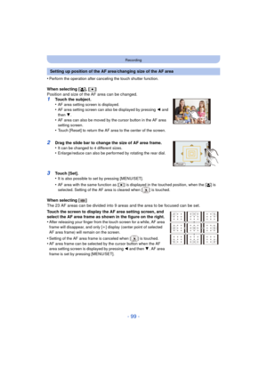 Page 99- 99 -
Recording
•Perform the operation after canceling the touch shutter function.
When selecting [š], [ Ø ]
Position and size of the AF area can be changed.
1Touch the subject.
•AF area setting screen is displayed.•AF area setting screen can also be displayed by pressing  2 and 
then  4.
•AF area can also be moved by the cursor button in the AF area 
setting screen.
•Touch [Reset] to return the AF area to the center of the screen.
2Drag the slide bar to change the size of AF area frame.
•It can be...