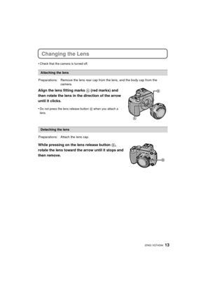 Page 1313 (ENG) VQT4G94
Changing the Lens
•Check that the camera is turned off.
Align the lens fitting marks A (red marks) and 
then rotate the lens in the direction of the arrow 
until it clicks.
•Do not press the lens release button  B when you attach a 
lens.
While pressing on the lens release button  B, 
rotate the lens toward the arrow until it stops and 
then remove.
Attaching the lens
Preparations: Remove the lens  rear cap from the lens, and the body cap from the 
camera.
Detaching the lens...