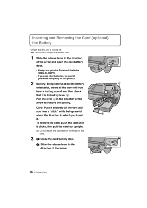 Page 16VQT4G94 (ENG) 16
Inserting and Removing the Card (optional)/
the Battery
•Check that this unit is turned off.•We recommend using a Panasonic card.
1Slide the release lever in the direction 
of the arrow and open the card/battery 
door.
•Always use genuine Panasonic batteries 
(DMW-BLC12PP).
•If you use other batteries, we cannot 
guarantee the quality of this product.
2Battery: Being careful about the battery 
orientation, insert all the way until you 
hear a locking sound and then check 
that it is...