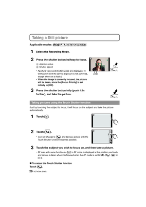 Page 20VQT4G94 (ENG) 20
Taking a Still picture
Applicable modes: 
1Select the Recording Mode.
Just by touching the subject to focus, it will focus on the subject and take the picture 
automatically.
∫To cancel the Touch Shutter function
Touch [ ] .
2Press the shutter button halfway to focus.
A Aperture value
B Shutter speed
•Aperture value and shutter speed are displayed. (It 
will flash in red if the correc t exposure is not achieved, 
except when set to flash.)
•When the image is correctly focused, the...