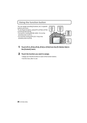 Page 26VQT4G94 (ENG) 26
Using the function button
You can assign recording functions, etc. to specific 
buttons and icons.
To use those functions, press [Fn1], [Fn2] or [Fn3] 
or touch [Fn4] or [Fn5].
•
To use [Fn1], set the [AF/AE LOCK / Fn1] of the 
[Custom] menu to [Fn1].
•To use [Fn3], set the [LVF/LCD / Fn3] of the 
[Custom] menu to [Fn3].
1Touch [Fn1], [Fn2], [Fn3], [Fn4] or [Fn5] from the [Fn Button Set] in 
the [Custom] menu.
2Touch the function you want to assign.
•Assign your favorite functions to...