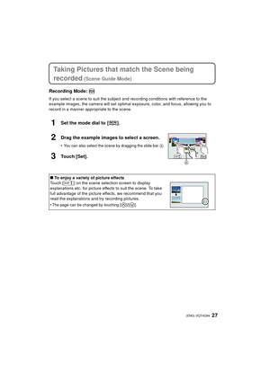 Page 2727 (ENG) VQT4G94
Taking Pictures that match the Scene being 
recorded
 (Scene Guide Mode)
Recording Mode: 
If you select a scene to suit the subject and recording conditions with reference to the 
example images, the camera will set optimal exposure, color, and focus, allowing you to 
record in a manner appropriate to the scene.
1Set the mode dial to  [ ].
2Drag the example images to select a screen.
•You can also select the scene by dragging the slide bar  A.
3Touch [Set].
∫To enjoy a variety of picture...
