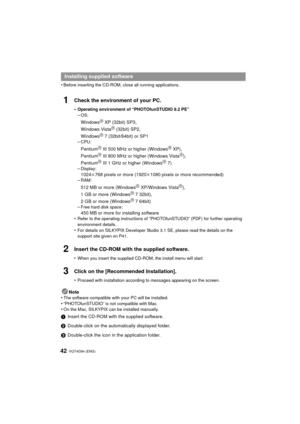 Page 42VQT4G94 (ENG) 42
•Before inserting the CD-ROM, close all running applications.
1Check the environment of your PC.
•Operating environment of “PHOTOfunSTUDIO 8.2 PE”–OS:
WindowsR XP (32bit) SP3,
Windows VistaR (32bit) SP2,
WindowsR 7 (32bit/64bit) or SP1
–CPU:
PentiumR III 500 MHz or higher (WindowsR XP),
PentiumR III 800 MHz or higher (Windows VistaR),
PentiumR III 1 GHz or higher (WindowsR 7)
–Display:
1024 k768 pixels or more (1920 k1080 pixels or more recommended)
–RAM:
512 MB or more (WindowsR...