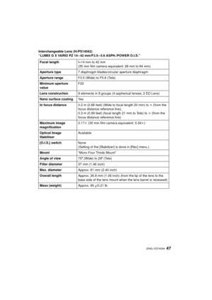 Page 4747 (ENG) VQT4G94
Interchangeable Lens (H-PS14042)
“LUMIX G X VARIO PZ 14 – 42 mm/F3.5 – 5.6 ASPH./POWER O.I.S.”Focal length f=14 mm to 42 mm
(35 mm film camera equivalent: 28 mm to 84 mm)
Aperture type 7 diaphragm blades/circular aperture diaphragm
Aperture range F3.5 (Wide) to F5.6 (Tele)
Minimum aperture 
value F22
Lens construction 9 elements in 8 groups (4 as pherical lenses, 2 ED Lens)
Nano surface coating Ye s
In focus distance 0.2 m (0.66 feet) (Wide to focal length 20 mm) to  ¶ (from the 
focus...