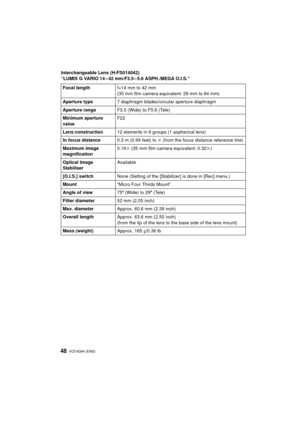 Page 48VQT4G94 (ENG) 48
Interchangeable Lens (H-FS014042)
“LUMIX G VARIO 14 – 42 mm/F3.5 – 5.6 ASPH./MEGA O.I.S.”Focal length f=14 mm to 42 mm
(35 mm film camera equivalent: 28 mm to 84 mm)
Aperture type 7 diaphragm blades/circular aperture diaphragm
Aperture range F3.5 (Wide) to F5.6 (Tele)
Minimum aperture 
value F22
Lens construction 12 elements in 9 groups (1 aspherical lens)
In focus distance 0.3 m (0.99 feet) to ¶ (from the focus distance reference line)
Maximum image 
magnification 0.16
k (35 mm film...