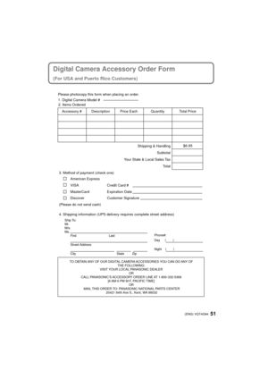 Page 5151 (ENG) VQT4G94
Digital Camera Accessory Order Form
(For USA and Puerto Rico Customers)
TO OBTAIN ANY OF OUR DIGITAL CAMERA ACCESSORIES YOU CAN DO ANY OF THE FOLLOWING: 
VISIT YOUR LOCAL PANASONIC DEALER  OR 
CALL PANASONIC’S ACCESSORY ORDER LINE AT 1-800-332-5368  [6 AM-6 PM M-F, PACIFIC TIME] OR 
MAIL THIS ORDER TO: PANASONIC NATIONAL PARTS CENTER 20421 84th Ave S., Kent, WA 98032
Ship To: 
Mr.
Mrs.
Ms.First Last
Street Address 
City State Zip
Phone#: 
Day ( )
Night ()
4. Shipping information (UPS...