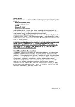 Page 5353 (ENG) VQT4G94
Mail-In Service
For assistance in the U.S.A. and Puerto Rico in obtaining repairs, please ship the product 
prepaid to:
Panasonic Exchange Center
4900 George McVay Drive
Suite B
McAllen, TX 78503
panacare
@us.panasonic.com
When shipping the unit, carefully pack, include all supplied accessories listed in the 
Owners Manual, and send it prepaid, adequately insured and packed well in a carton box. 
When shipping Lithium Ion batteries please visit our Web Site at...