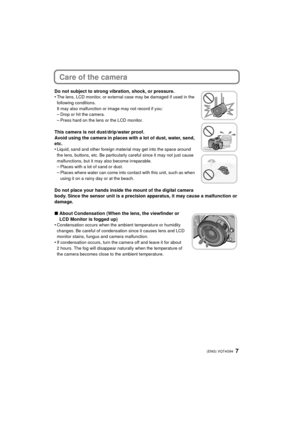 Page 77 (ENG) VQT4G94
Care of the camera
Do not subject to strong vibration, shock, or pressure.
•The lens, LCD monitor, or external case may be damaged if used in the 
following conditions. 
It may also malfunction or image may not record if you:
–Drop or hit the camera.
–Press hard on the lens or the LCD monitor.
This camera is not dust/drip/water proof.
Avoid using the camera in places with a lot of dust, water, sand, 
etc.
•
Liquid, sand and other foreign material may get into the space around 
the lens,...