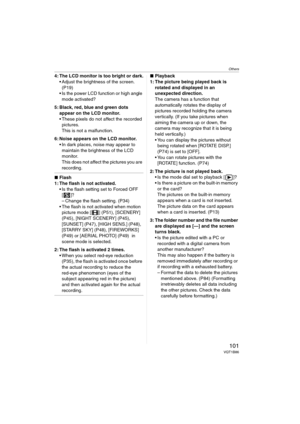 Page 101Others
101VQT1B86
4: The LCD monitor is too bright or dark.
 Adjust the brightness of the screen. 
(P19)
 Is the power LCD function or high angle 
mode activated?
5: Black, red, blue and green dots 
appear on the LCD monitor.
 These pixels do not affect the recorded 
pictures.
This is not a malfunction.
6: Noise appears on the LCD monitor.
 In dark places, noise may appear to 
maintain the brightness of the LCD 
monitor.
This does not affect the pictures you are 
recording.
∫Flash
1: The flash is not...